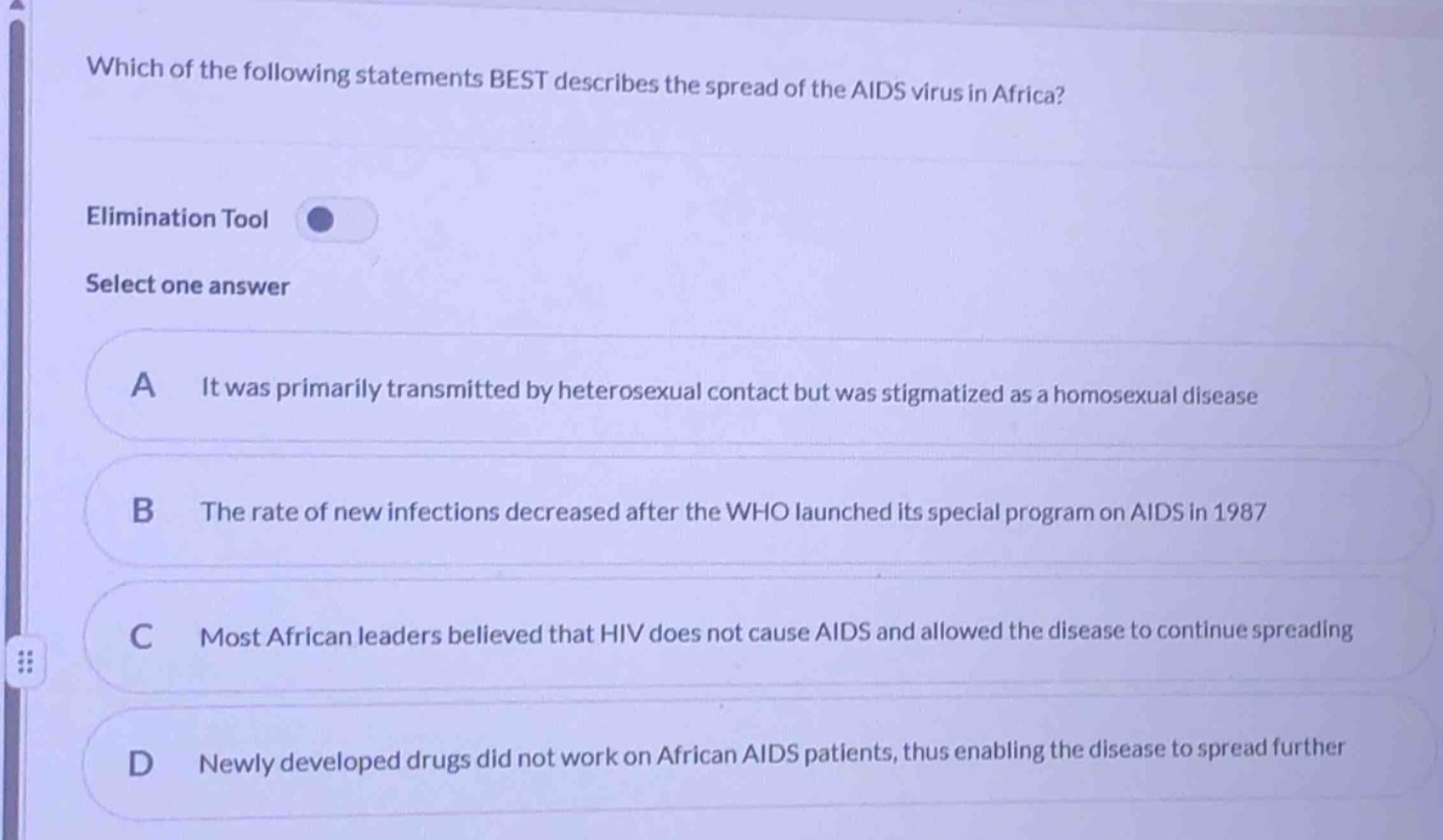 which of the following statements best describes the spread of the aids virus in africa? elimination tool select one answer a it was primarily transmitted by heterosexual contact but was stigmatized as a homosexual disease b the rate of new infections decreased after the who launched its special program on aids in 1987 c most african leaders believed that hiv does not cause aids and allowed the disease to continue spreading d newly developed drugs did not work on african aids patients, thus enabling the disease to spread further