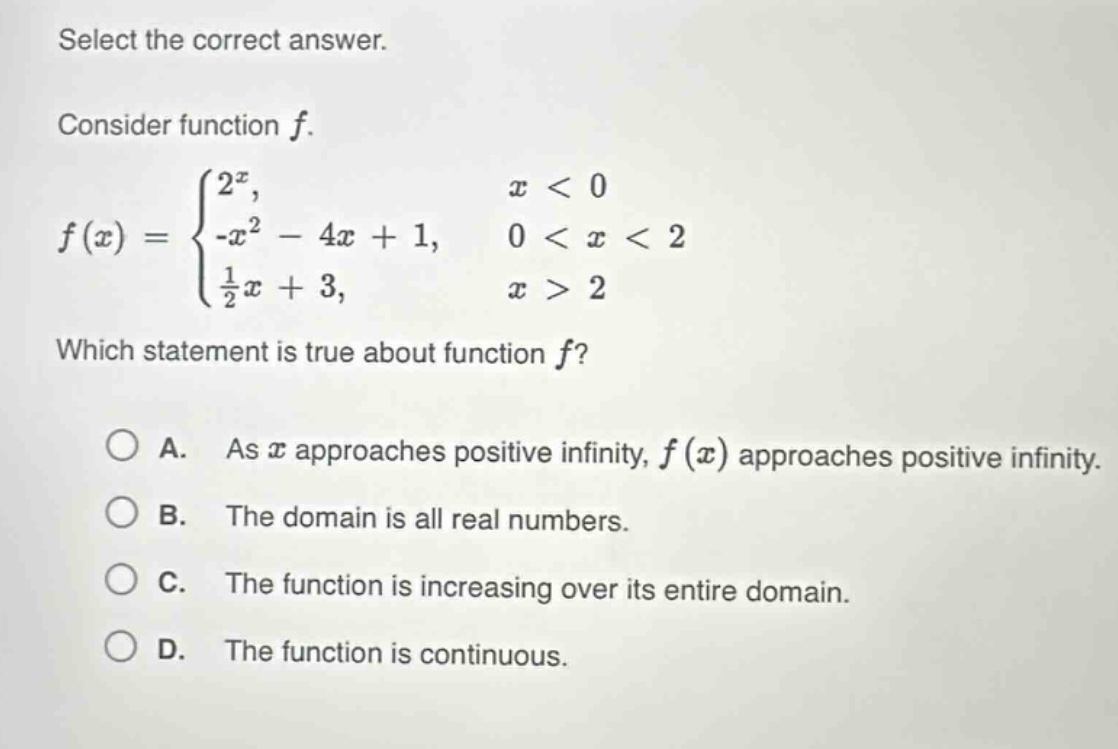 select the correct answer.\nconsider function $f$.\n$f(x)=\begin{cases}2^{x},&x < 0\\-x^{2}-4x + 1,&0 < x < 2\\\frac{1}{2}x + 3,&x>2end{cases}$\nwhich statement is true about function $f$?\na. as $x$ approaches positive infinity, $f(x)$ approaches positive infinity.\nb. the domain is all real numbers.\nc. the function is increasing over its entire domain.\nd. the function is continuous.