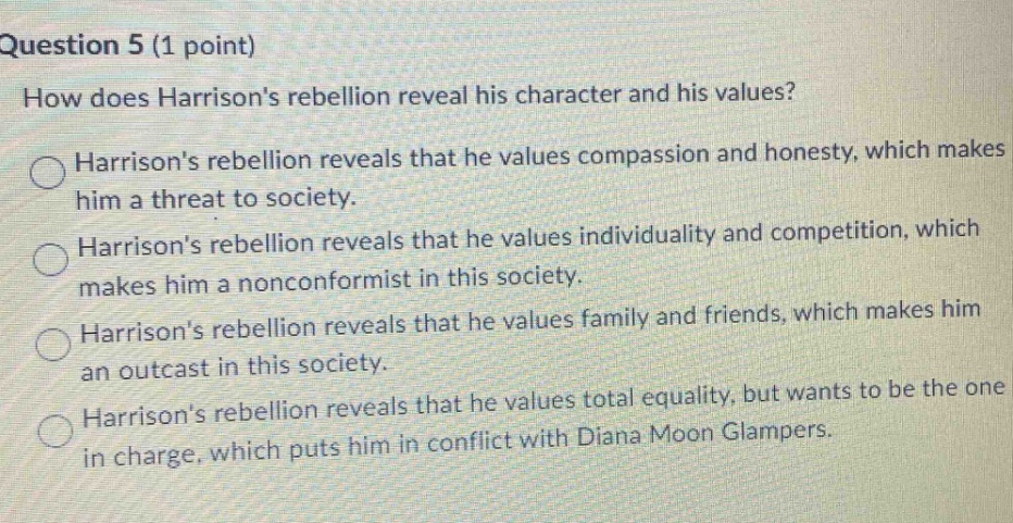question 5 (1 point)\nhow does harrisons rebellion reveal his character and his values?\nharrisons rebellion reveals that he values compassion and honesty, which makes him a threat to society.\nharrisons rebellion reveals that he values individuality and competition, which makes him a nonconformist in this society.\nharrisons rebellion reveals that he values family and friends, which makes him an outcast in this society.\nharrisons rebellion reveals that he values total equality, but wants to be the one in charge, which puts him in conflict with diana moon glampers.