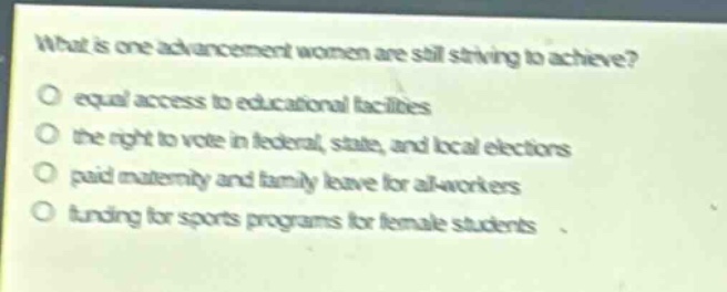 what is one advancement women are still striving to achieve?\no equal access to educational facilities\no the right to vote in federal, state, and local elections\no paid maternity and family leave for all - workers\no funding for sports programs for female students