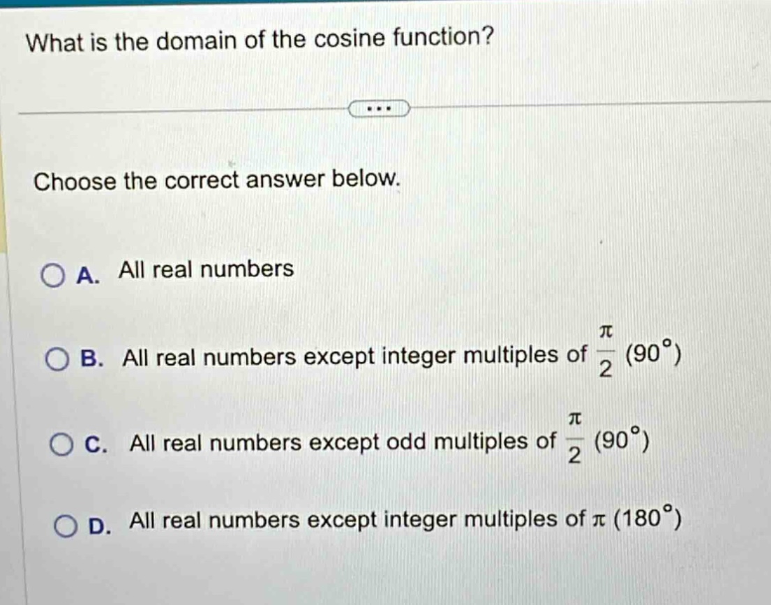 what is the domain of the cosine function?\nchoose the correct answer below.\na. all real numbers\nb. all real numbers except integer multiples of $\frac{pi}{2}$ ($90^{circ}$)\nc. all real numbers except odd multiples of $\frac{pi}{2}$ ($90^{circ}$)\nd. all real numbers except integer multiples of $pi$ ($180^{circ}$)
