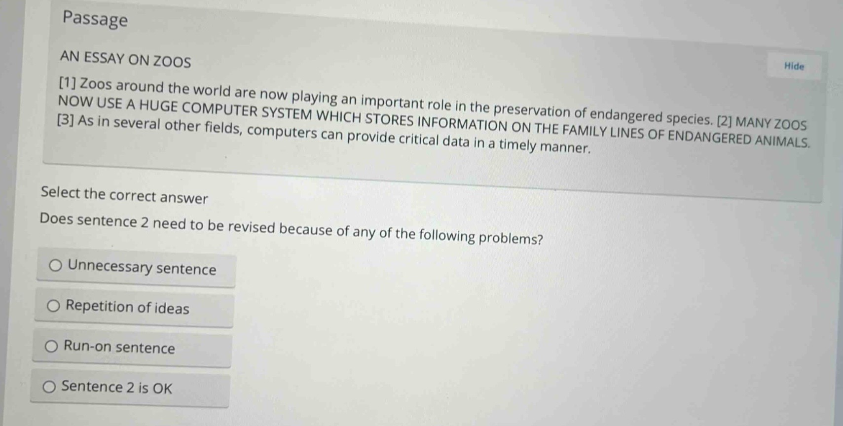 passage\nan essay on zoos\n1 zoos around the world are now playing an important role in the preservation of endangered species. 2 many zoos now use a huge computer system which stores information on the family lines of endangered animals. 3 as in several other fields, computers can provide critical data in a timely manner.\nselect the correct answer\ndoes sentence 2 need to be revised because of any of the following problems?\nunnecessary sentence\nrepetition of ideas\nrun - on sentence\nsentence 2 is ok
