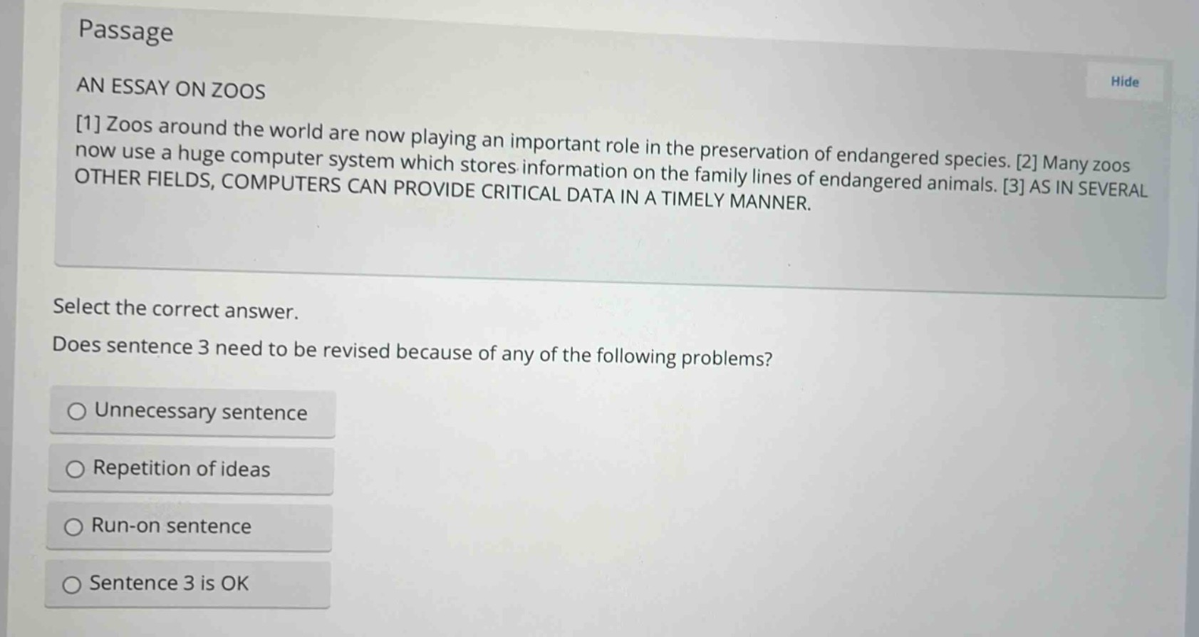 passage\nan essay on zoos\n1 zoos around the world are now playing an important role in the preservation of endangered species. 2 many zoos now use a huge computer system which stores information on the family lines of endangered animals. 3 as in several other fields, computers can provide critical data in a timely manner.\nselect the correct answer.\ndoes sentence 3 need to be revised because of any of the following problems?\nunnecessary sentence\nrepetition of ideas\nrun - on sentence\nsentence 3 is ok