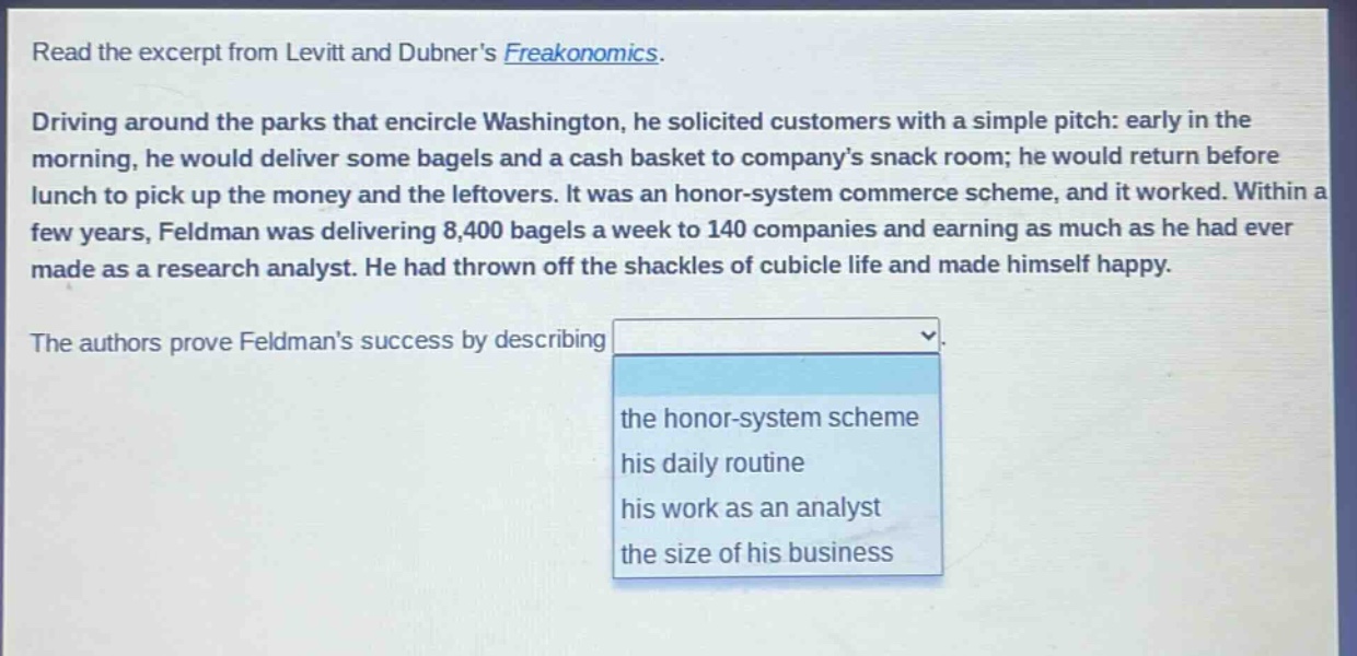 read the excerpt from levitt and dubner’s freakonomics. driving around the parks that encircle washington, he solicited customers with a simple pitch: early in the morning, he would deliver some bagels and a cash basket to company’s snack room; he would return before lunch to pick up the money and the leftovers. it was an honor - system commerce scheme, and it worked. within a few years, feldman was delivering 8,400 bagels a week to 140 companies and earning as much as he had ever made as a research analyst. he had thrown off the shackles of cubicle life and made himself happy. the authors prove feldman’s success by describing the honor - system scheme his daily routine his work as an analyst the size of his business