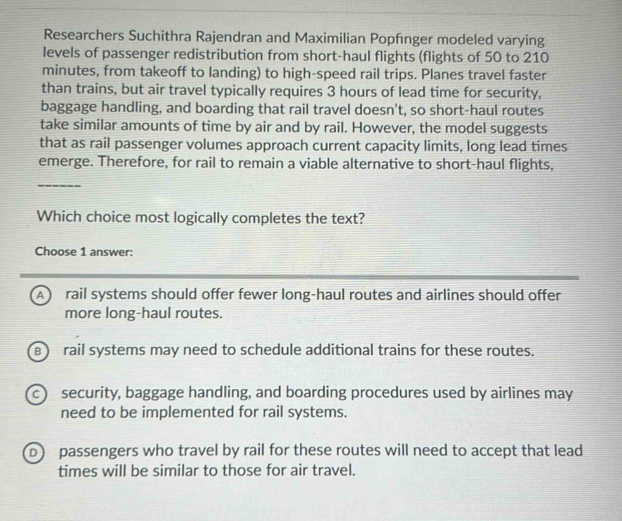researchers suchithra rajendran and maximilian popfinger modeled varying levels of passenger redistribution from short - haul flights (flights of 50 to 210 minutes, from takeoff to landing) to high - speed rail trips. planes travel faster than trains, but air travel typically requires 3 hours of lead time for security, baggage handling, and boarding that rail travel doesnt, so short - haul routes take similar amounts of time by air and by rail. however, the model suggests that as rail passenger volumes approach current capacity limits, long lead times emerge. therefore, for rail to remain a viable alternative to short - haul flights, ---- which choice most logically completes the text? choose 1 answer: a rail systems should offer fewer long - haul routes and airlines should offer more long - haul routes. b rail systems may need to schedule additional trains for these routes. c security, baggage handling, and boarding procedures used by airlines may need to be implemented for rail systems. d passengers who travel by rail for these routes will need to accept that lead times will be similar to those for air travel.