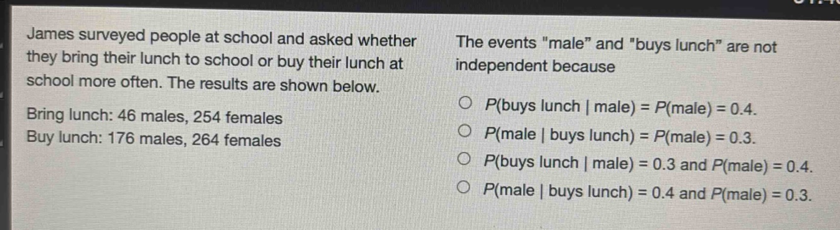 james surveyed people at school and asked whether they bring their lunch to school or buy their lunch at school more often. the results are shown below. bring lunch: 46 males, 254 females. buy lunch: 176 males, 264 females. the events \male\ and \buys lunch\ are not independent because o $p(buys lunch | male)=p(male)=0.4$. o $p(male | buys lunch)=p(male)=0.3$. o $p(buys lunch | male)=0.3$ and $p(male)=0.4$. o $p(male | buys lunch)=0.4$ and $p(male)=0.3$.