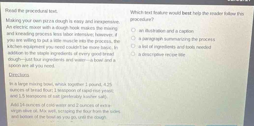 read the procedural text. making your own pizza dough is easy and inexpensive. an electric mixer with a dough hook makes the mixing and kneading process less labor intensive; however, if you are willing to put a little muscle into the process, the kitchen equipment you need couldnt be more basic. in addition to the staple ingredients of every good bread dough—just four ingredients and water—a bowl and a spoon are all you need. directions in a large mixing bowl, whisk together 1 pound, 4.25 ounces of bread flour; 1 teaspoon of rapid - rise yeast; and 1.5 teaspoons of salt (preferably kosher salt). add 14 ounces of cold water and 2 ounces of extra - virgin olive oil. mix well, scraping the flour from the sides and bottom of the bowl as you go, until the dough which text feature would best help the reader follow this procedure? an illustration and a caption a paragraph summarizing the process a list of ingredients and tools needed a descriptive recipe title