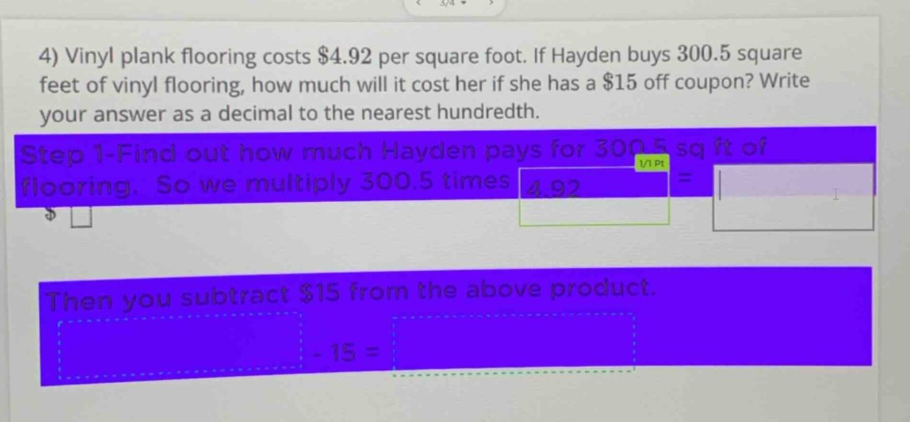 4) vinyl plank flooring costs $4.92 per square foot. if hayden buys 300.5 square feet of vinyl flooring, how much will it cost her if she has a $15 off coupon? write your answer as a decimal to the nearest hundredth. step 1 - find out how much hayden pays for 300.5 sq ft of flooring. so we multiply 300.5 times 4.92 = then you subtract $15 from the above product. - 15 =