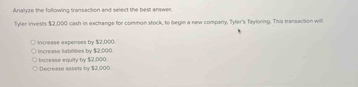 analyze the following transaction and select the best answer. tyler invests $2,000 cash in exchange for common stock, to begin a new company, tylers tayloring. this transaction will: \n○ increase expenses by $2,000.\n○ increase liabilities by $2,000.\n○ increase equity by $2,000.\n○ decrease assets by $2,000.