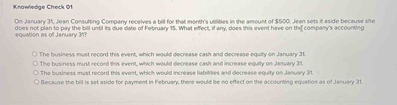knowledge check 01\non january 31, jean consulting company receives a bill for that month’s utilities in the amount of $500. jean sets it aside because she does not plan to pay the bill until its due date of february 15. what effect, if any, does this event have on the company’s accounting equation as of january 31?\n\nthe business must record this event, which would decrease cash and decrease equity on january 31.\nthe business must record this event, which would decrease cash and increase equity on january 31.\nthe business must record this event, which would increase liabilities and decrease equity on january 31.\nbecause the bill is set aside for payment in february, there would be no effect on the accounting equation as of january 31.