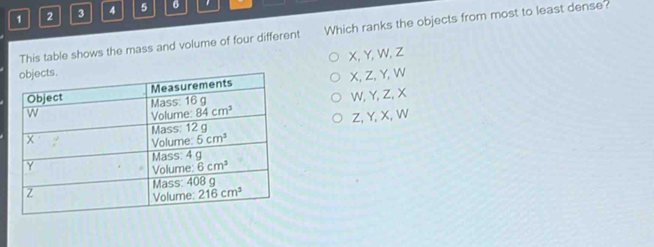 this table shows the mass and volume of four different objects. which ranks the objects from most to least dense?\n|object|measurements|\n|--|--|\n|w|mass: 16 g\nvolume: 84 cm³|\n|x|mass: 12 g\nvolume: 5 cm³|\n|y|mass: 4 g\nvolume: 6 cm³|\n|z|mass: 408 g\nvolume: 216 cm³|\no x, y, w, z\no x, z, y, w\no w, y, z, x\no z, y, x, w