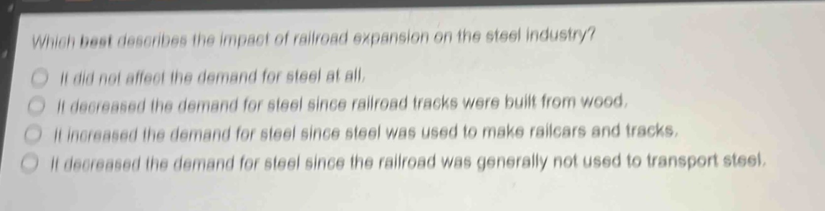 which best describes the impact of railroad expansion on the steel industry?\nit did not affect the demand for steel at all.\nit decreased the demand for steel since railroad tracks were built from wood.\nit increased the demand for steel since steel was used to make railcars and tracks.\nit decreased the demand for steel since the railroad was generally not used to transport steel.