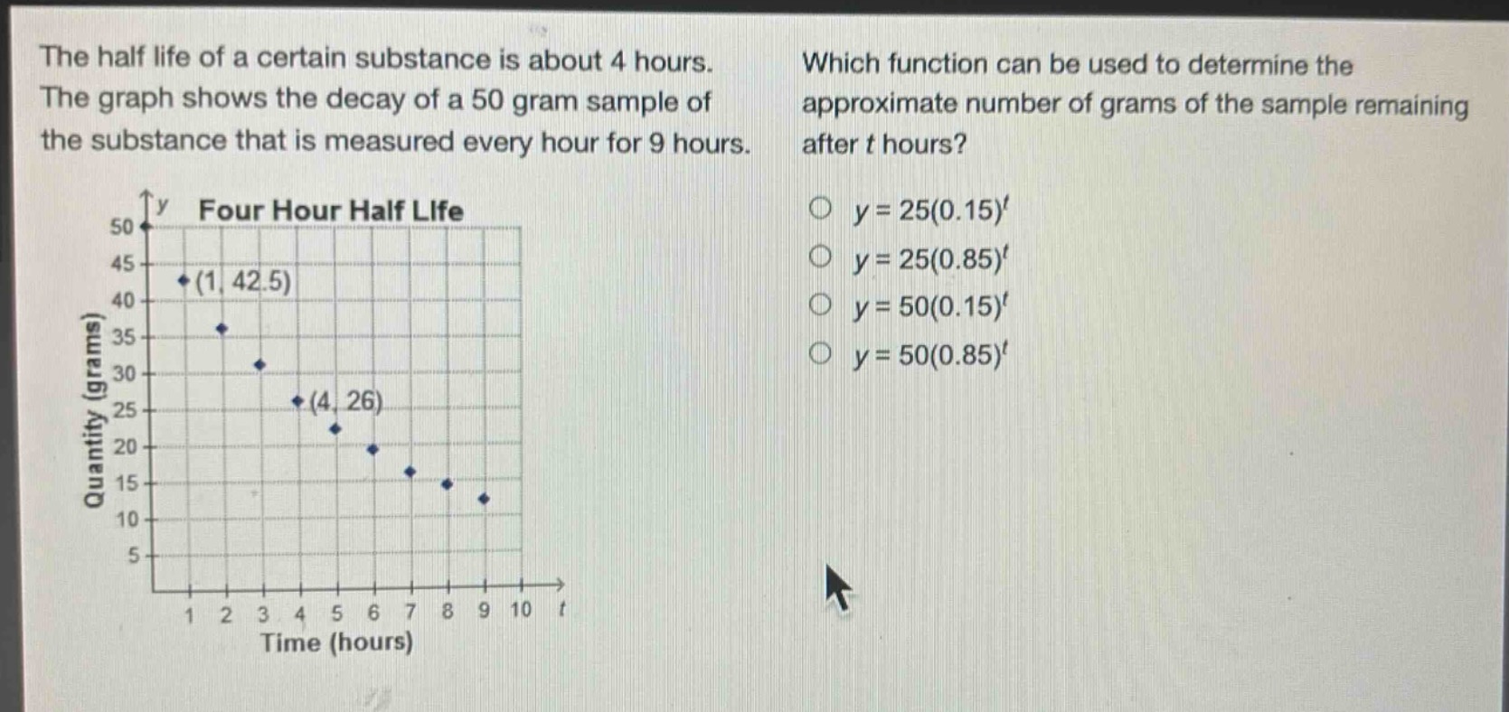 the half life of a certain substance is about 4 hours. the graph shows the decay of a 50 - gram sample of the substance that is measured every hour for 9 hours. which function can be used to determine the approximate number of grams of the sample remaining after t hours? y = 25(0.15)^t y = 25(0.85)^t y = 50(0.15)^t y = 50(0.85)^t