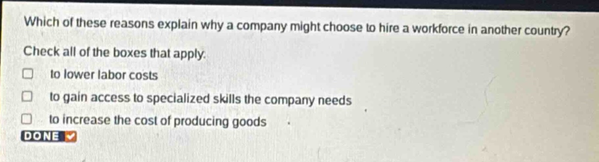 which of these reasons explain why a company might choose to hire a workforce in another country? check all of the boxes that apply. to lower labor costs to gain access to specialized skills the company needs to increase the cost of producing goods done