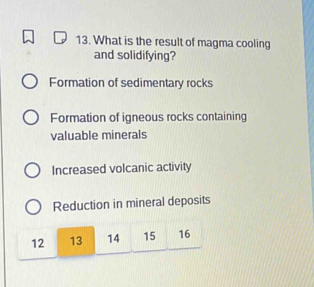 13. what is the result of magma cooling and solidifying?\nformation of sedimentary rocks\nformation of igneous rocks containing valuable minerals\nincreased volcanic activity\nreduction in mineral deposits