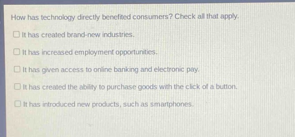 how has technology directly benefited consumers? check all that apply.\n□ it has created brand - new industries.\n□ it has increased employment opportunities.\n□ it has given access to online banking and electronic pay.\n□ it has created the ability to purchase goods with the click of a button.\n□ it has introduced new products, such as smartphones.