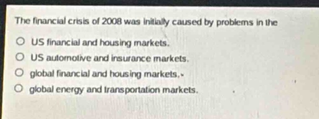 the financial crisis of 2008 was initially caused by problems in the\n○ us financial and housing markets.\n○ us automotive and insurance markets.\n○ global financial and housing markets.\n○ global energy and transportation markets.