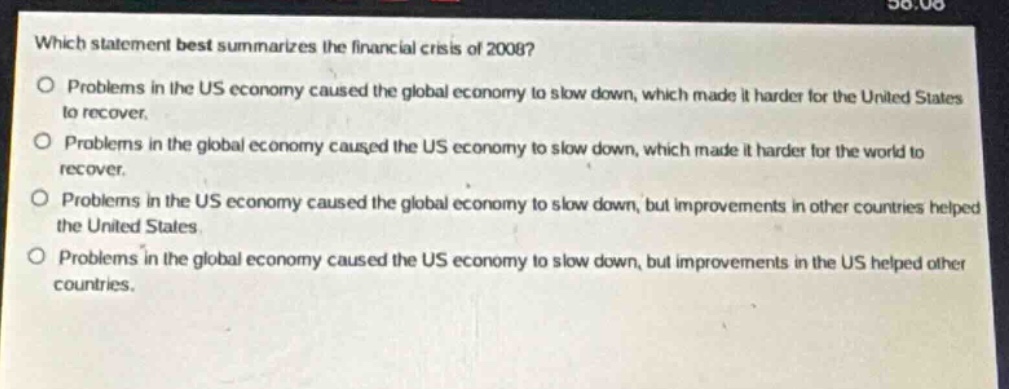 which statement best summarizes the financial crisis of 2008?\no problems in the us economy caused the global economy to slow down, which made it harder for the united states to recover.\no problems in the global economy caused the us economy to slow down, which made it harder for the world to recover.\no problems in the us economy caused the global economy to slow down, but improvements in other countries helped the united states.\no problems in the global economy caused the us economy to slow down, but improvements in the us helped other countries.