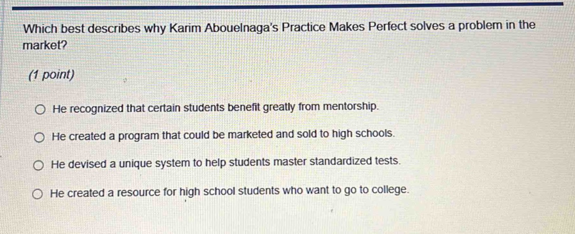which best describes why karim abouelnaga’s practice makes perfect solves a problem in the market? (1 point) he recognized that certain students benefit greatly from mentorship. he created a program that could be marketed and sold to high schools. he devised a unique system to help students master standardized tests. he created a resource for high school students who want to go to college.