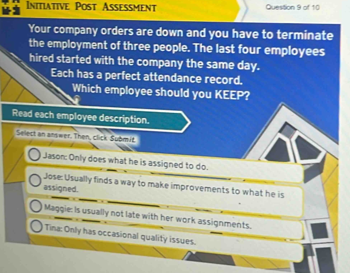 your company orders are down and you have to terminate the employment of three people. the last four employees hired started with the company the same day. each has a perfect attendance record. which employee should you keep? read each employee description. select an answer. then, click submit. jason: only does what he is assigned to do. jose: usually finds a way to make improvements to what he is assigned. maggie: is usually not late with her work assignments. tina: only has occasional quality issues.
