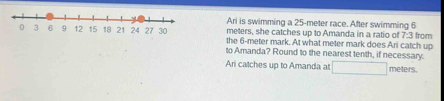 ari is swimming a 25 - meter race. after swimming 6 meters, she catches up to amanda in a ratio of 7:3 from the 6 - meter mark. at what meter mark does ari catch up to amanda? round to the nearest tenth, if necessary. ari catches up to amanda at meters.