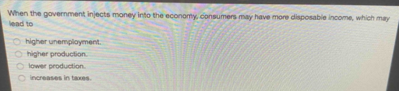 when the government injects money into the economy, consumers may have more disposable income, which may lead to\n○ higher unemployment.\n○ higher production.\n○ lower production.\n○ increases in taxes.