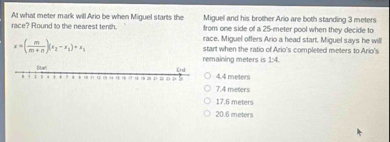 at what meter mark will ario be when miguel starts the race? round to the nearest tenth.\n$x = \\left(\\frac{m}{m + n}\\right)(x_2 - x_1)+x_1$\nmiguel and his brother ario are both standing 3 meters from one side of a 25 - meter pool when they decide to race. miguel offers ario a head start. miguel says he will start when the ratio of arios completed meters to arios remaining meters is 1:4.\n4.4 meters\n7.4 meters\n17.6 meters\n20.6 meters