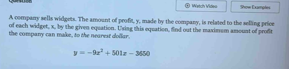 a company sells widgets. the amount of profit, y, made by the company, is related to the selling price of each widget, x, by the given equation. using this equation, find out the maximum amount of profit the company can make, to the nearest dollar.\n\n$y = -9x^{2}+501x - 3650$