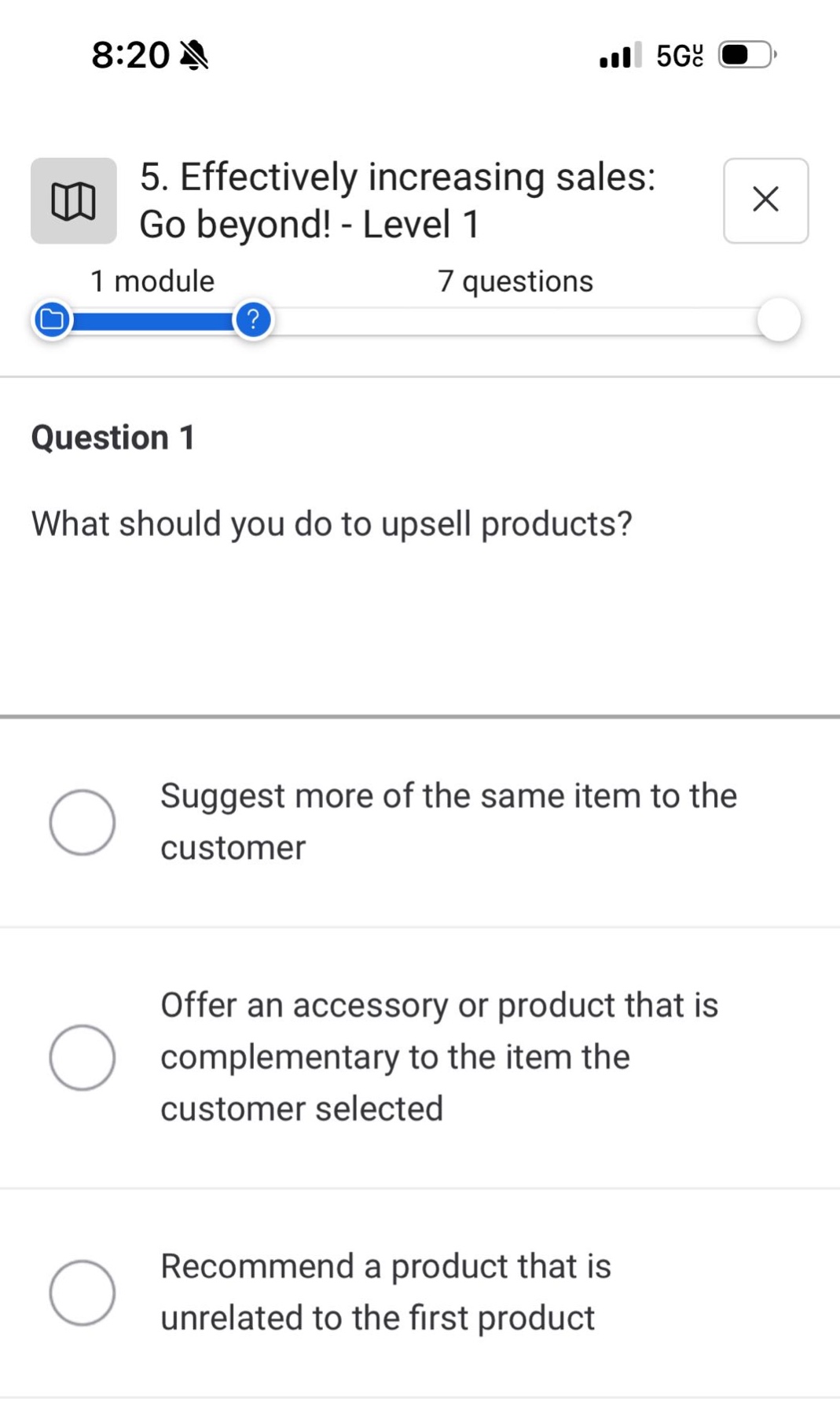 5. effectively increasing sales: go beyond! - level 1\n1 module 7 questions\nquestion 1\nwhat should you do to upsell products?\nsuggest more of the same item to the customer\noffer an accessory or product that is complementary to the item the customer selected\nrecommend a product that is unrelated to the first product
