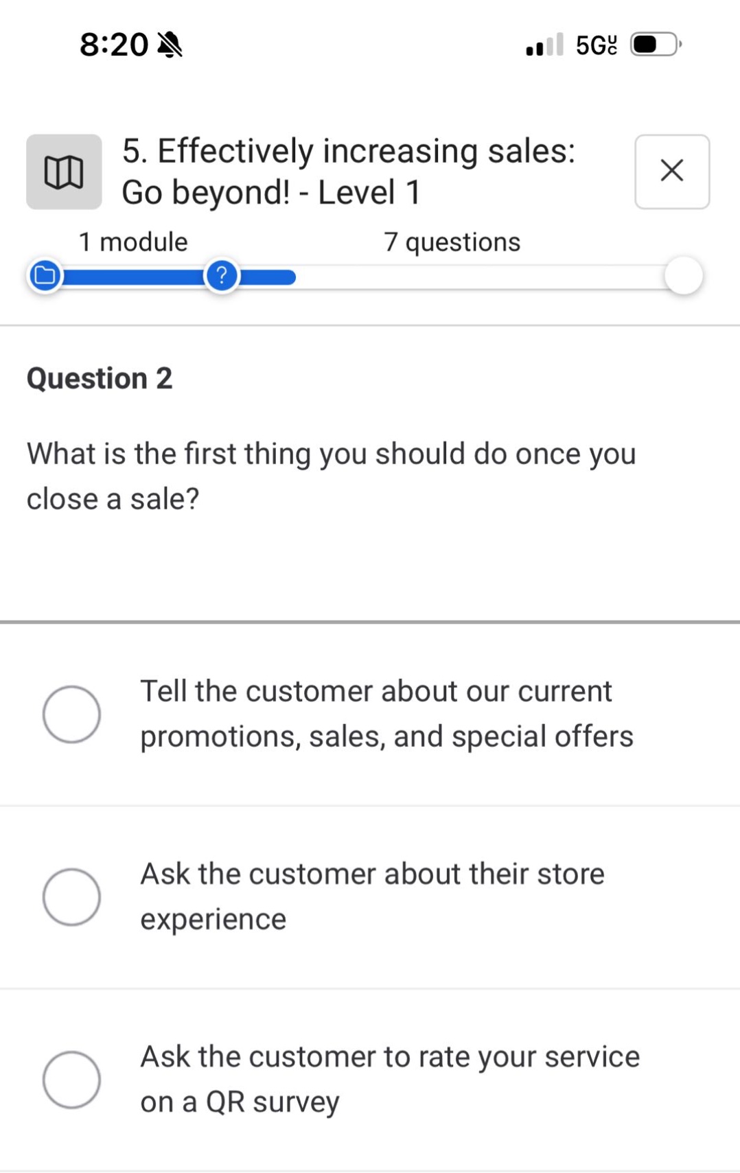 5. effectively increasing sales: go beyond! - level 1\n1 module 7 questions\nquestion 2\nwhat is the first thing you should do once you close a sale?\ntell the customer about our current promotions, sales, and special offers\nask the customer about their store experience\nask the customer to rate your service on a qr survey