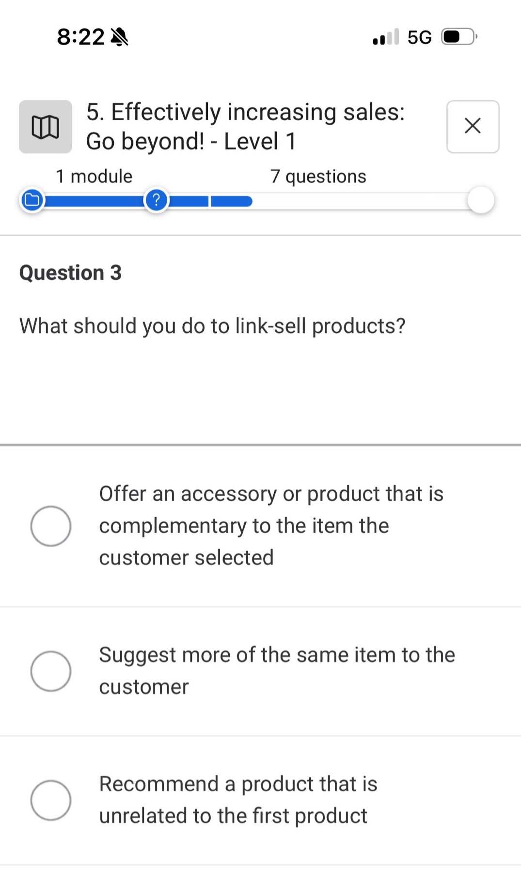 5. effectively increasing sales: go beyond! - level 1\n1 module 7 questions\nquestion 3\nwhat should you do to link - sell products?\noffer an accessory or product that is complementary to the item the customer selected\nsuggest more of the same item to the customer\nrecommend a product that is unrelated to the first product
