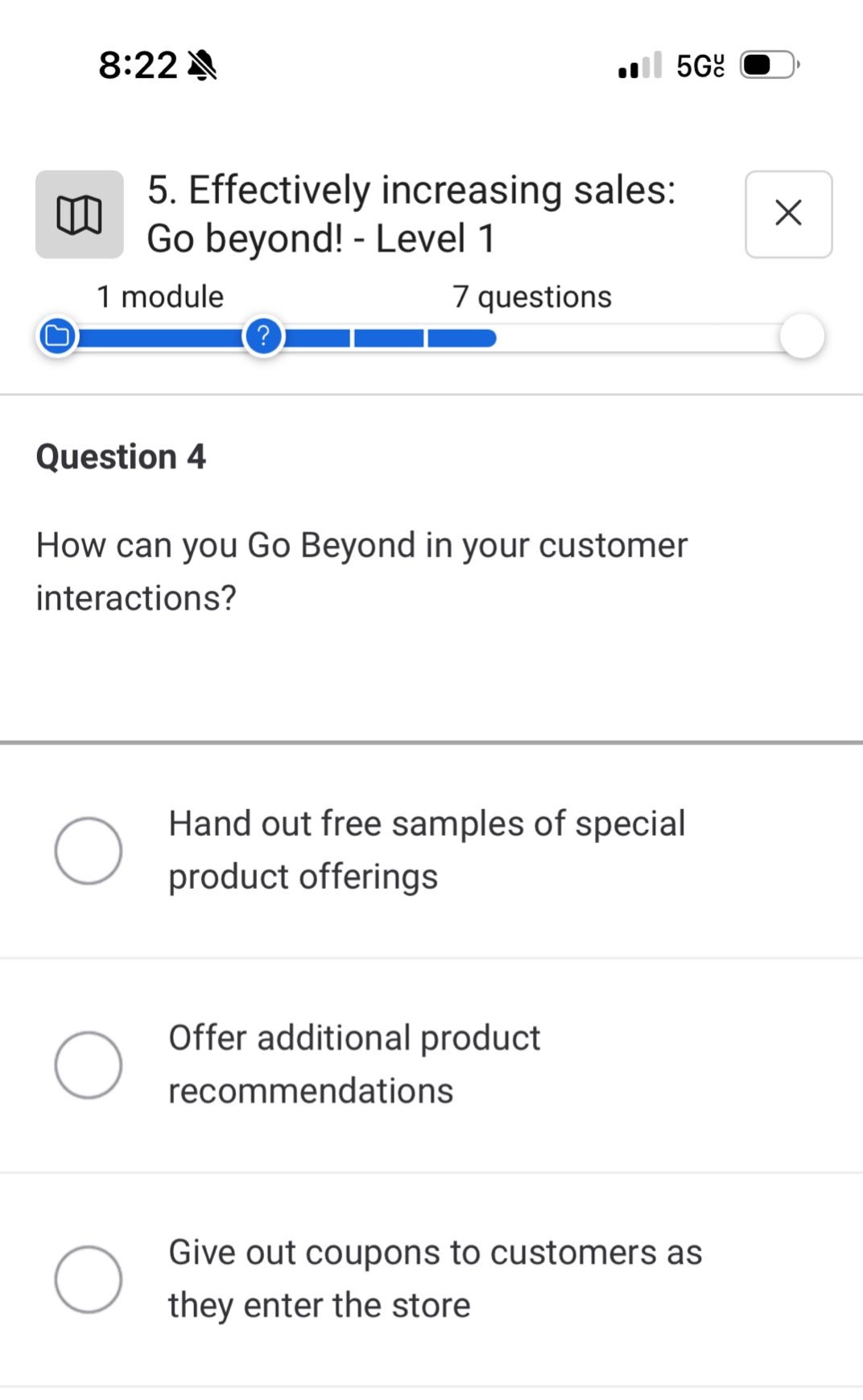 5. effectively increasing sales: go beyond! - level 1\n1 module 7 questions\nquestion 4\nhow can you go beyond in your customer interactions?\nhand out free samples of special product offerings\noffer additional product recommendations\ngive out coupons to customers as they enter the store