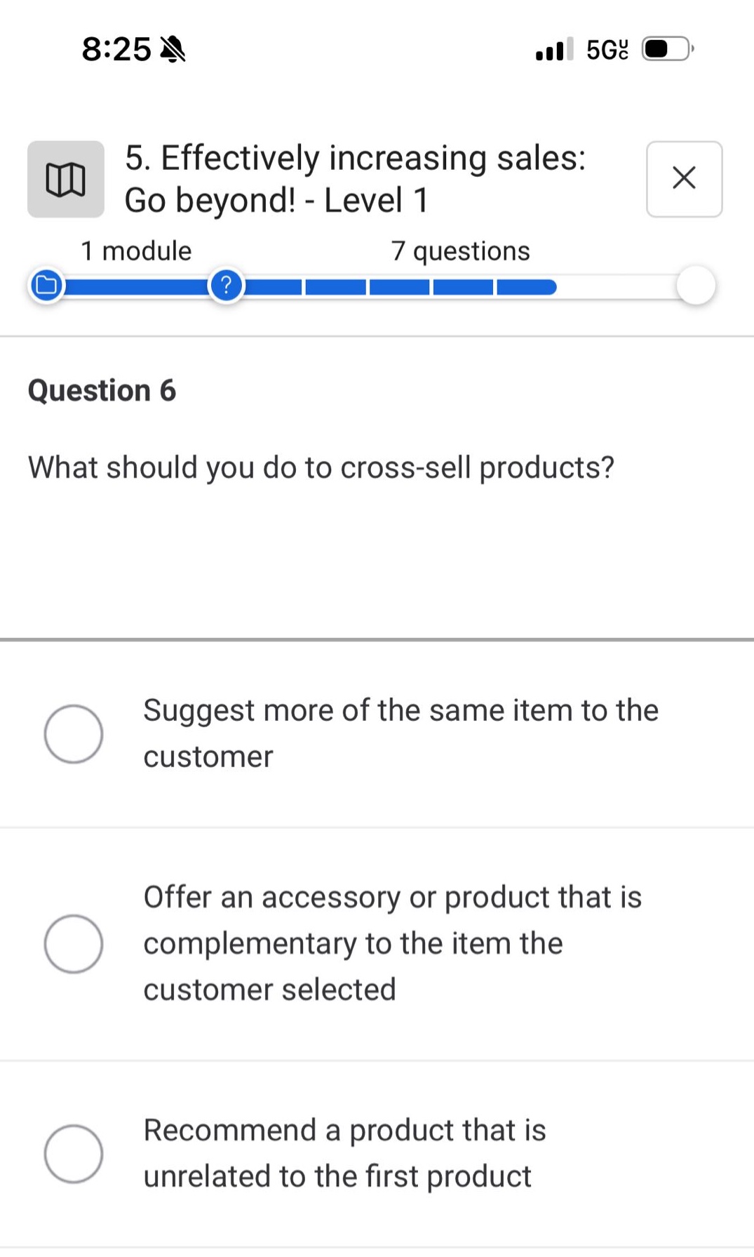 5. effectively increasing sales: go beyond! - level 1\n1 module 7 questions\nquestion 6\nwhat should you do to cross - sell products?\nsuggest more of the same item to the customer\noffer an accessory or product that is complementary to the item the customer selected\nrecommend a product that is unrelated to the first product
