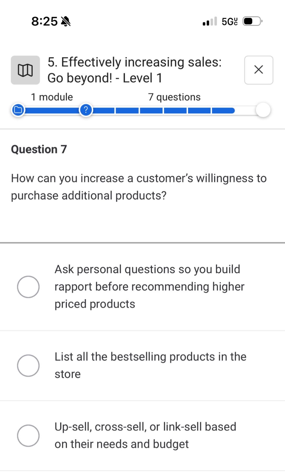 5. effectively increasing sales: go beyond! - level 1\n1 module 7 questions\nquestion 7\nhow can you increase a customer’s willingness to purchase additional products?\nask personal questions so you build rapport before recommending higher priced products\nlist all the bestselling products in the store\nup - sell, cross - sell, or link - sell based on their needs and budget