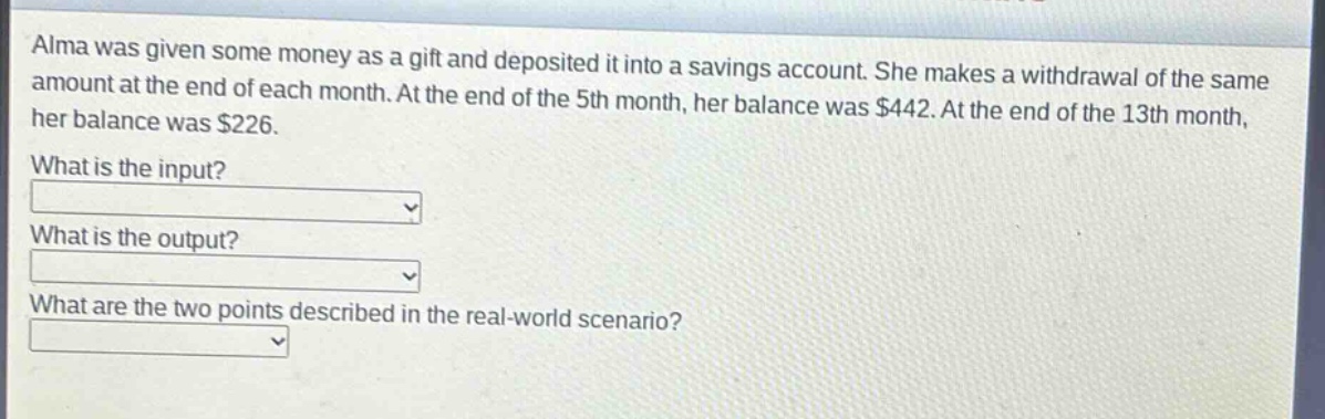 alma was given some money as a gift and deposited it into a savings account. she makes a withdrawal of the same amount at the end of each month. at the end of the 5th month, her balance was $442. at the end of the 13th month, her balance was $226.\nwhat is the input?\nwhat is the output?\nwhat are the two points described in the real - world scenario?