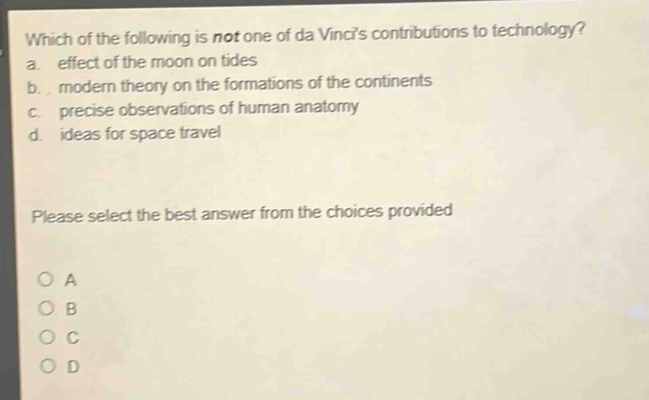 which of the following is not one of da vincis contributions to technology?\na. effect of the moon on tides\nb. modern theory on the formations of the continents\nc. precise observations of human anatomy\nd. ideas for space travel\nplease select the best answer from the choices provided\no a\no b\no c\no d