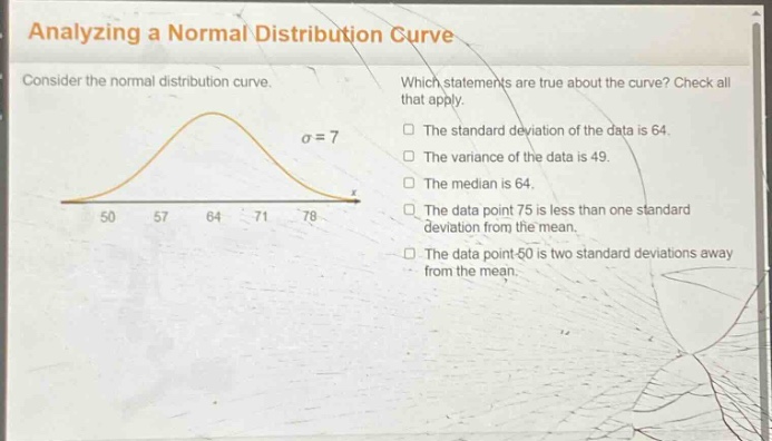 analyzing a normal distribution curve\nconsider the normal distribution curve.\nwhich statements are true about the curve? check all that apply.\nσ = 7\nthe standard deviation of the data is 64.\nthe variance of the data is 49.\nthe median is 64.\nthe data point 75 is less than one standard deviation from the mean.\nthe data point 50 is two standard deviations away from the mean.\n50 57 64 71 78