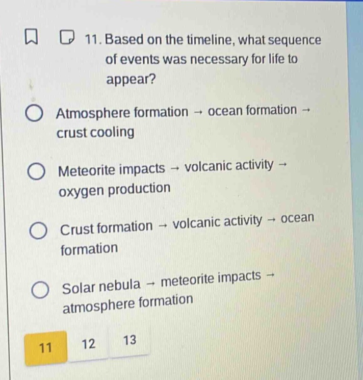 11. based on the timeline, what sequence of events was necessary for life to appear?\natmosphere formation → ocean formation → crust cooling\nmeteorite impacts → volcanic activity → oxygen production\ncrust formation → volcanic activity → ocean formation\nsolar nebula → meteorite impacts → atmosphere formation\n11 12 13