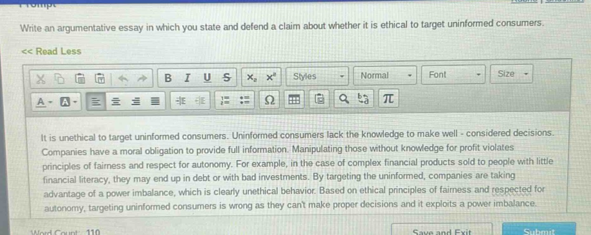 write an argumentative essay in which you state and defend a claim about whether it is ethical to target uninformed consumers.\n<< read less\nit is unethical to target uninformed consumers. uninformed consumers lack the knowledge to make well - considered decisions. companies have a moral obligation to provide full information. manipulating those without knowledge for profit violates principles of fairness and respect for autonomy. for example, in the case of complex financial products sold to people with little financial literacy, they may end up in debt or with bad investments. by targeting the uninformed, companies are taking advantage of a power imbalance, which is clearly unethical behavior. based on ethical principles of fairness and respected for autonomy, targeting uninformed consumers is wrong as they cant make proper decisions and it exploits a power imbalance.\nword count: 110\nsave and exit\nsubmit
