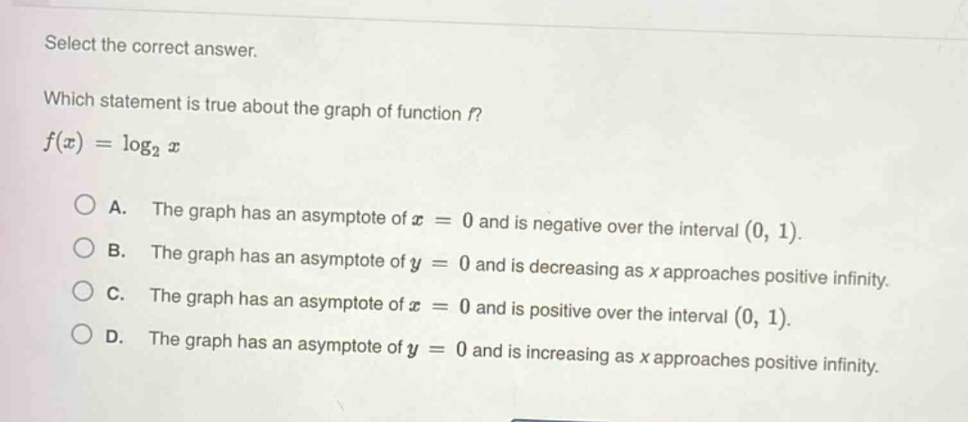 select the correct answer.\nwhich statement is true about the graph of function f?\nf(x) = log₂x\n\na. the graph has an asymptote of x = 0 and is negative over the interval (0, 1).\nb. the graph has an asymptote of y = 0 and is decreasing as x approaches positive infinity.\nc. the graph has an asymptote of x = 0 and is positive over the interval (0, 1).\nd. the graph has an asymptote of y = 0 and is increasing as x approaches positive infinity.