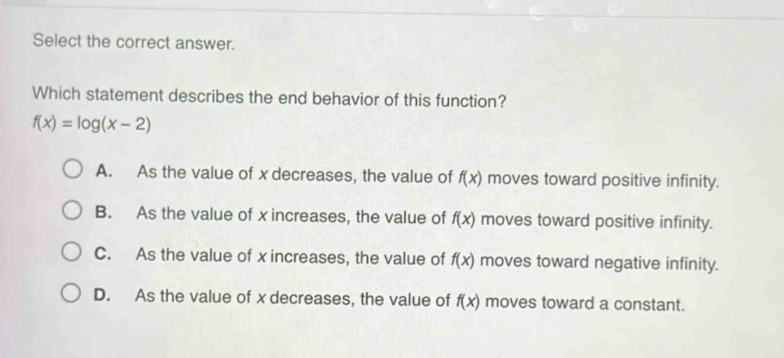 select the correct answer. which statement describes the end - behavior of this function? (f(x)=log(x - 2)) a. as the value of (x) decreases, the value of (f(x)) moves toward positive infinity. b. as the value of (x) increases, the value of (f(x)) moves toward positive infinity. c. as the value of (x) increases, the value of (f(x)) moves toward negative infinity. d. as the value of (x) decreases, the value of (f(x)) moves toward a constant.