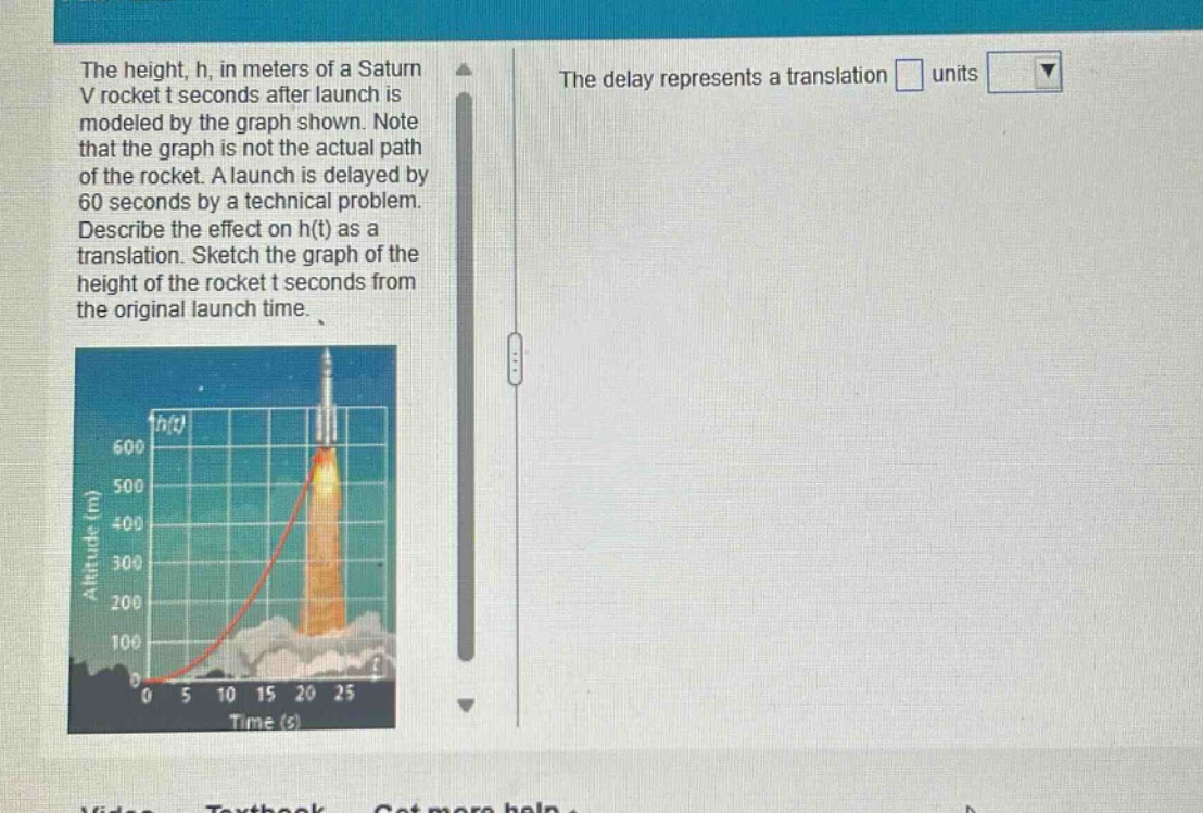 the height, h, in meters of a saturn v rocket t seconds after launch is modeled by the graph shown. note that the graph is not the actual path of the rocket. a launch is delayed by 60 seconds by a technical problem. describe the effect on h(t) as a translation. sketch the graph of the height of the rocket t seconds from the original launch time.