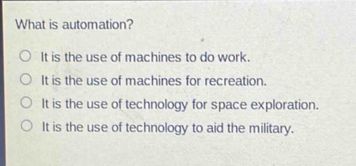 what is automation?\nit is the use of machines to do work.\nit is the use of machines for recreation.\nit is the use of technology for space exploration.\nit is the use of technology to aid the military.