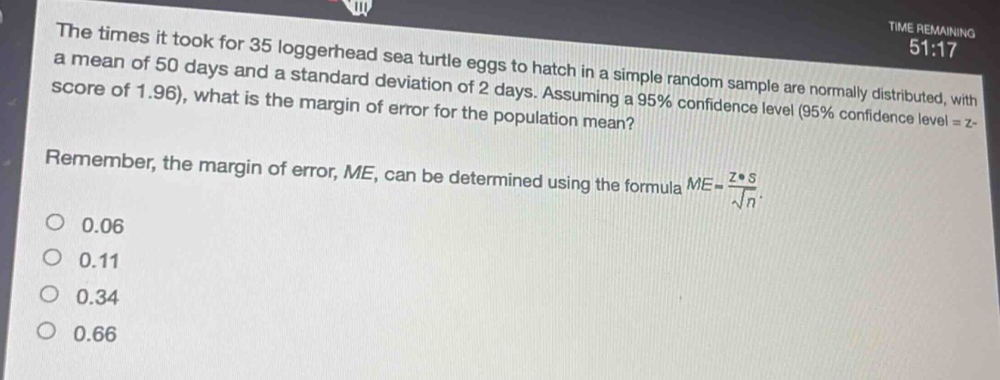 the times it took for 35 loggerhead sea turtle eggs to hatch in a simple random sample are normally distributed, with a mean of 50 days and a standard deviation of 2 days. assuming a 95% confidence level (95% confidence level = z - score of 1.96), what is the margin of error for the population mean? remember, the margin of error, me, can be determined using the formula $me=\frac{zcdot s}{sqrt{n}}$. 0.06 0.11 0.34 0.66