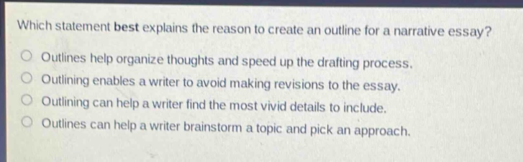 which statement best explains the reason to create an outline for a narrative essay?\noutlines help organize thoughts and speed up the drafting process.\noutlining enables a writer to avoid making revisions to the essay.\noutlining can help a writer find the most vivid details to include.\noutlines can help a writer brainstorm a topic and pick an approach.