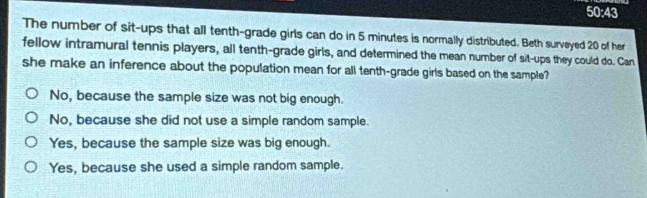the number of sit - ups that all tenth - grade girls can do in 5 minutes is normally distributed. beth surveyed 20 of her fellow intramural tennis players, all tenth - grade girls, and determined the mean number of sit - ups they could do. can she make an inference about the population mean for all tenth - grade girls based on the sample?\no no, because the sample size was not big enough.\no no, because she did not use a simple random sample.\no yes, because the sample size was big enough.\no yes, because she used a simple random sample.