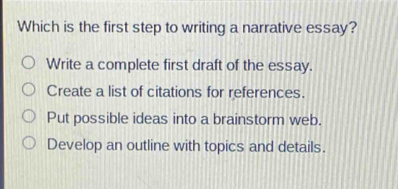 which is the first step to writing a narrative essay?\nwrite a complete first draft of the essay.\ncreate a list of citations for references.\nput possible ideas into a brainstorm web.\ndevelop an outline with topics and details.