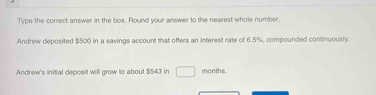 type the correct answer in the box. round your answer to the nearest whole number. andrew deposited $500 in a savings account that offers an interest rate of 6.5%, compounded continuously. andrews initial deposit will grow to about $543 in months.