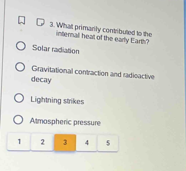 3. what primarily contributed to the internal heat of the early earth?\nsolar radiation\ngravitational contraction and radioactive decay\nlightning strikes\natmospheric pressure