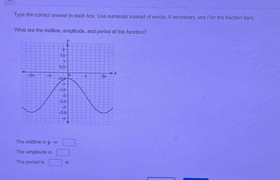 type the correct answer in each box. use numerals instead of words. if necessary, use / for the fraction bars. what are the mid - line, amplitude, and period of this function? the midline is y = . the amplitude is . the period is π.